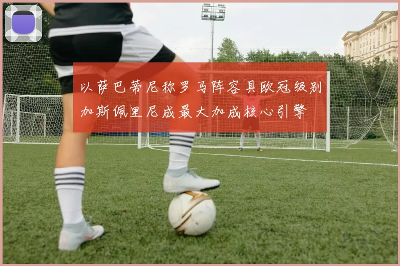 以萨巴蒂尼称罗马阵容具欧冠级别加斯佩里尼成最大加成核心引擎